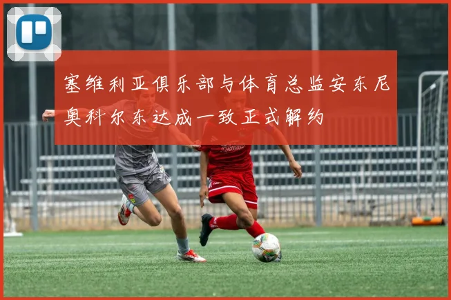 塞维利亚俱乐部与体育总监安东尼奥科尔东达成一致正式解约