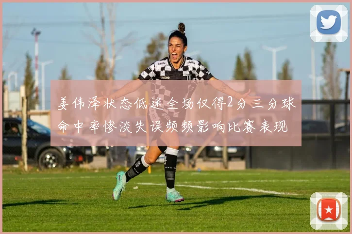 姜伟泽状态低迷全场仅得2分三分球命中率惨淡失误频频影响比赛表现