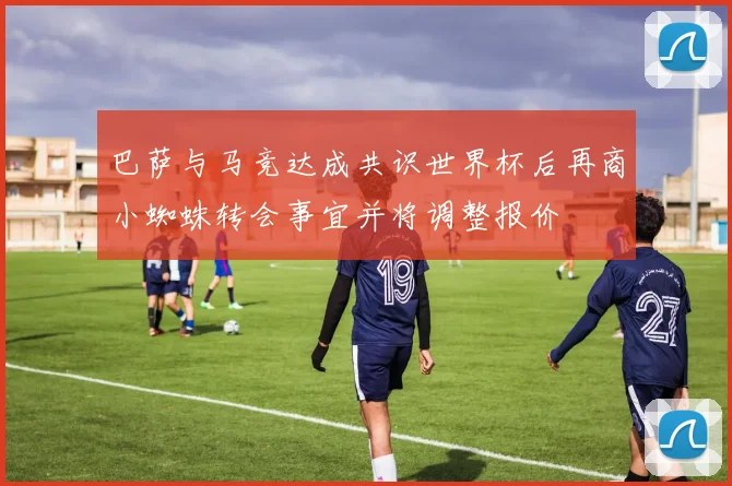 巴萨与马竞达成共识世界杯后再商小蜘蛛转会事宜并将调整报价
