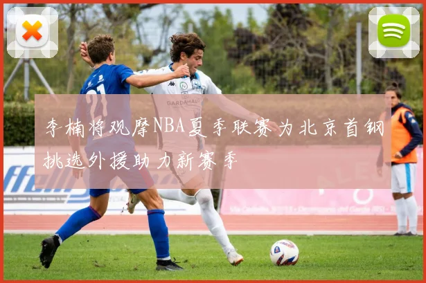 李楠将观摩NBA夏季联赛为北京首钢挑选外援助力新赛季