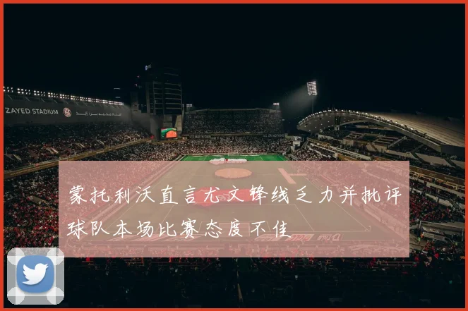 蒙托利沃直言尤文锋线乏力并批评球队本场比赛态度不佳