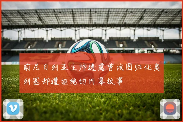 前尼日利亚主帅透露曾试图归化奥利塞却遭拒绝的内幕故事