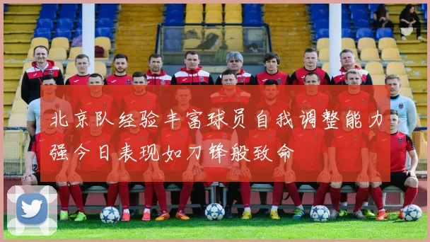 北京队经验丰富球员自我调整能力强今日表现如刀锋般致命