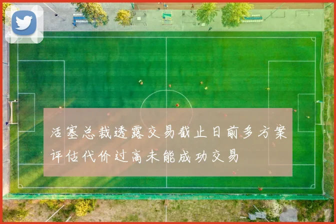 活塞总裁透露交易截止日前多方案评估代价过高未能成功交易