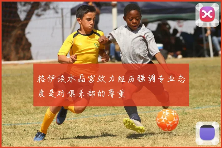 格伊谈水晶宫效力经历强调专业态度是对俱乐部的尊重