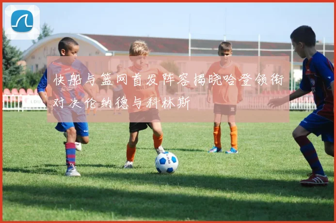 快船与篮网首发阵容揭晓哈登领衔对决伦纳德与科林斯