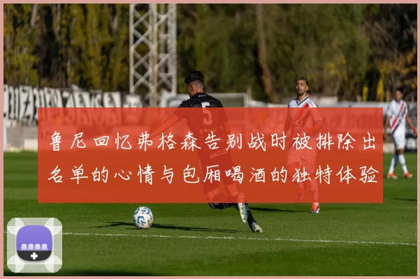 鲁尼回忆弗格森告别战时被排除出名单的心情与包厢喝酒的独特体验