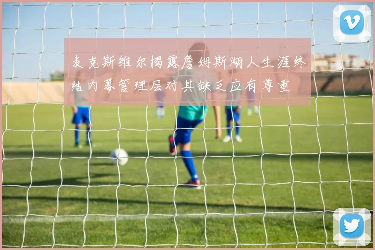 麦克斯维尔揭露詹姆斯湖人生涯终结内幕管理层对其缺乏应有尊重