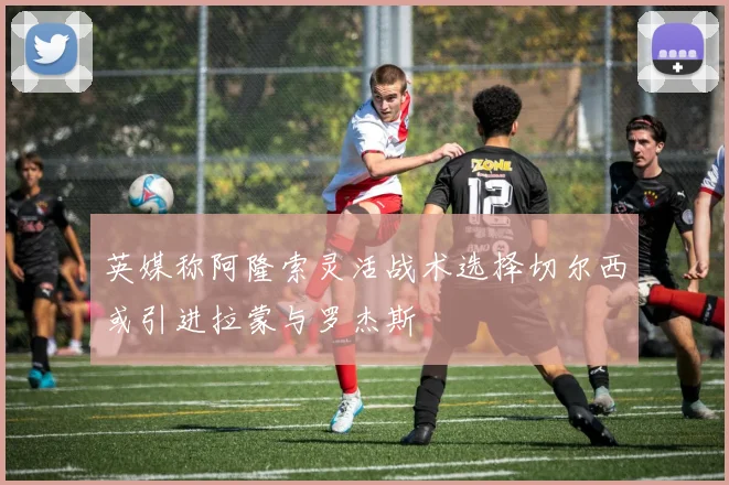 英媒称阿隆索灵活战术选择切尔西或引进拉蒙与罗杰斯